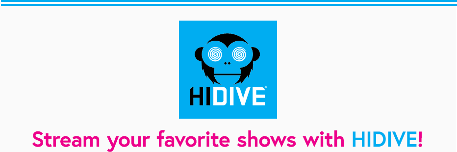 HIDIVE is a streaming service offering subscribers hit titles and a catalog spanning six decades, from the latest simulcasts imported directly from Japan to hidden gems from the golden age of anime.    Since launching in 2017, the service has expanded from its browser-based platform to include mobile devices and set-top boxes, and in 2019 HIDIVE became a Cool Japan Fund portfolio company. HIDIVE offers new simulcasts every season, an ever-growing collection of dubs, and exclusives. The service features DUBCAST editions, early access local-language dubs of simulcasts directly produced by HIDIVE available as early as two weeks after the original Japanese broadcast.